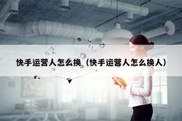 快手运营人怎么换（快手运营人怎么换人）