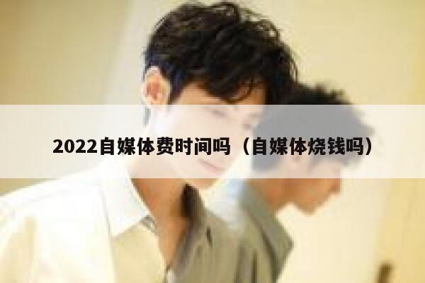 2022自媒体费时间吗（自媒体烧钱吗）