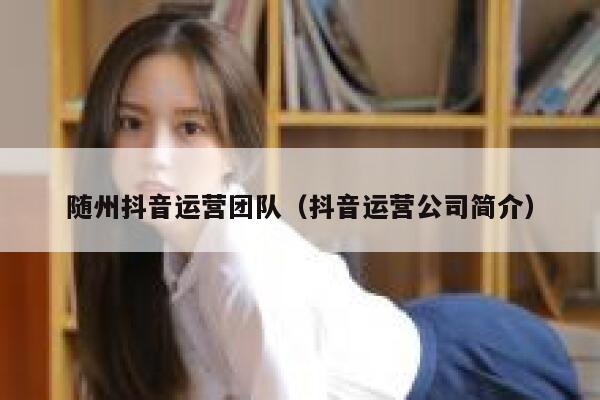 随州抖音运营团队（抖音运营公司简介）