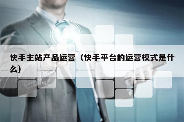 快手主站产品运营（快手平台的运营模式是什么）