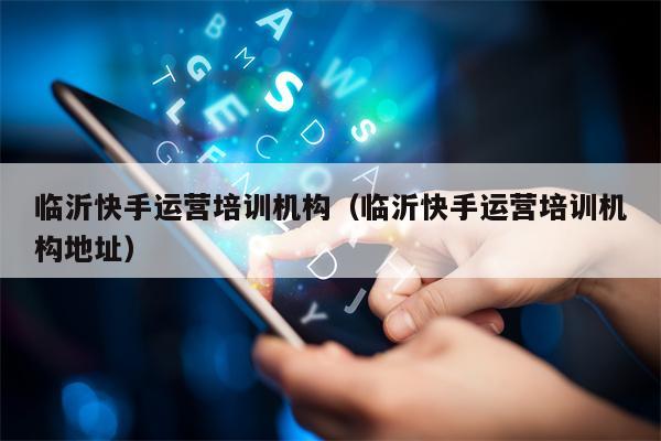 临沂快手运营培训机构（临沂快手运营培训机构地址）