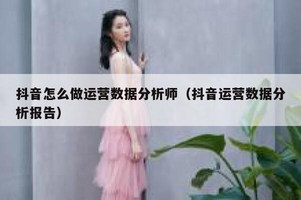 抖音怎么做运营数据分析师（抖音运营数据分析报告）
