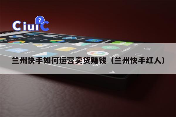 兰州快手如何运营卖货赚钱（兰州快手红人）