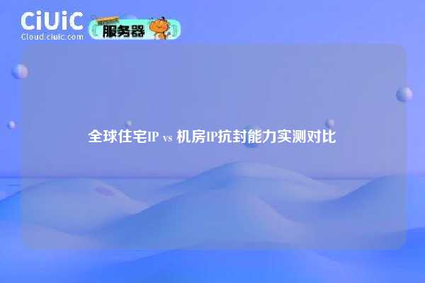 全球住宅IP vs 机房IP抗封能力实测对比