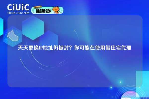 天天更换IP地址仍被封？你可能在使用假住宅代理