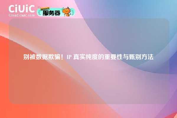 别被数据欺骗！IP 真实纯度的重要性与甄别方法