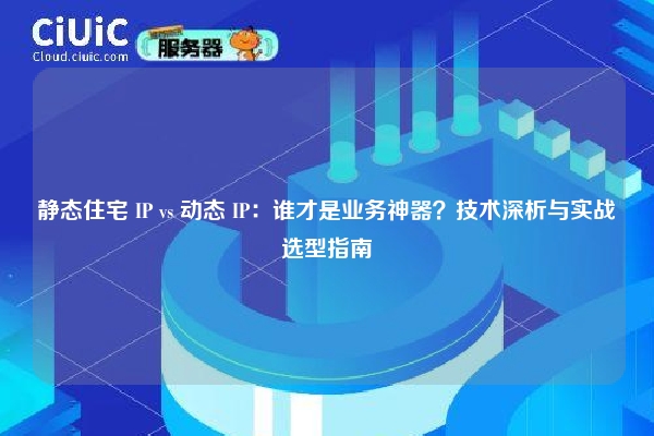 静态住宅 IP vs 动态 IP：谁才是业务神器？技术深析与实战选型指南