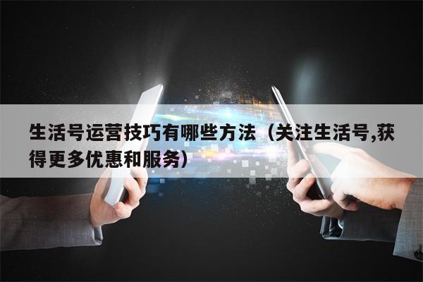 生活号运营技巧有哪些方法（关注生活号,获得更多优惠和服务）