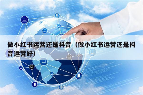 做小红书运营还是抖音（做小红书运营还是抖音运营好）