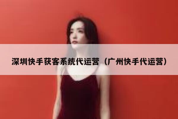 深圳快手获客系统代运营（广州快手代运营）