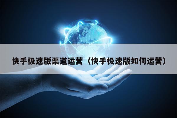 快手极速版渠道运营（快手极速版如何运营）