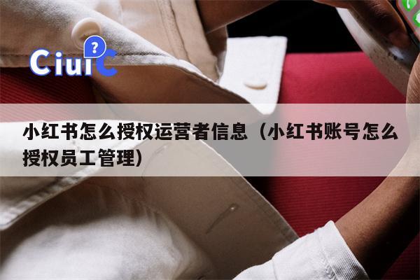 小红书怎么授权运营者信息（小红书账号怎么授权员工管理）