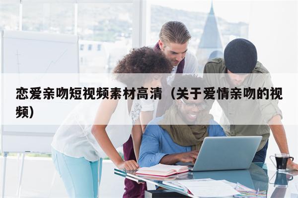 恋爱亲吻短视频素材高清（关于爱情亲吻的视频）