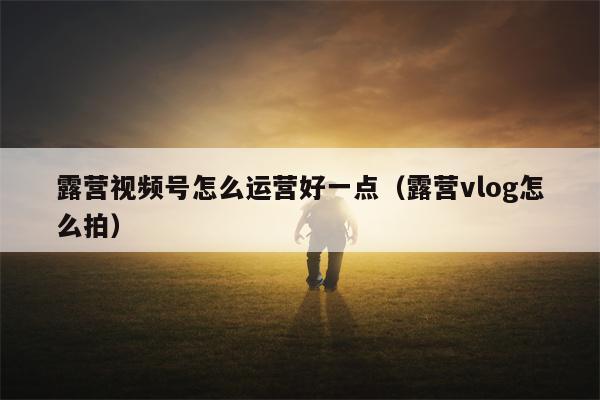 露营视频号怎么运营好一点（露营vlog怎么拍）