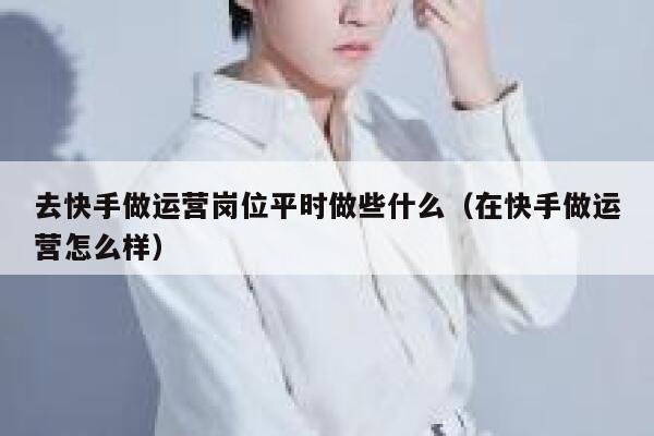 去快手做运营岗位平时做些什么（在快手做运营怎么样）