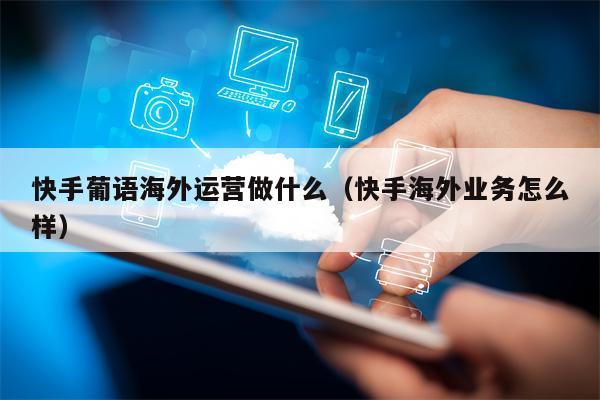 快手葡语海外运营做什么（快手海外业务怎么样）