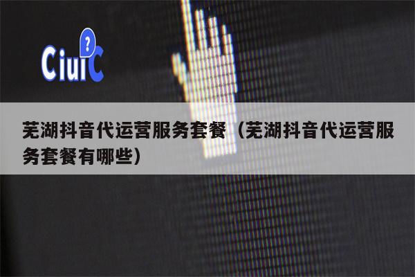 芜湖抖音代运营服务套餐（芜湖抖音代运营服务套餐有哪些）