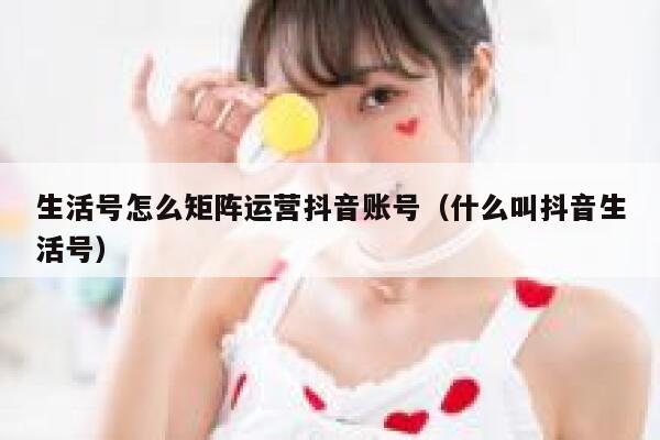 生活号怎么矩阵运营抖音账号（什么叫抖音生活号）