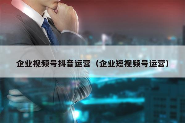 企业视频号抖音运营（企业短视频号运营）