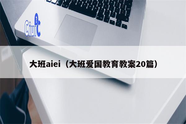 大班aiei（大班爱国教育教案20篇）