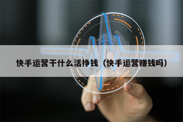 快手运营干什么活挣钱（快手运营赚钱吗）