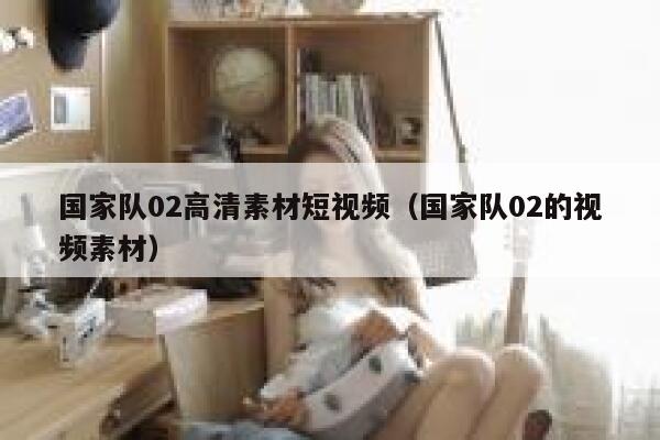 国家队02高清素材短视频（国家队02的视频素材）