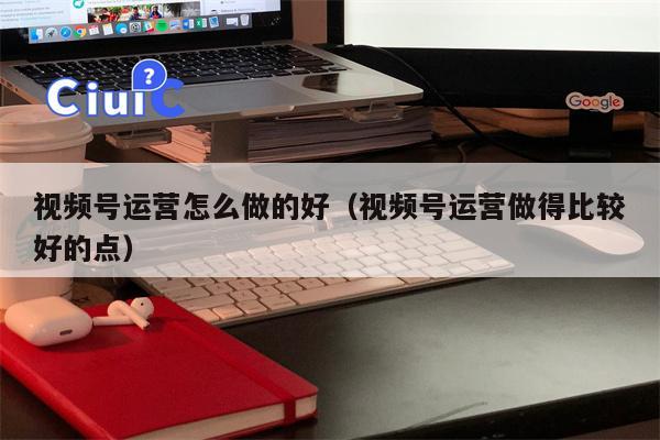 视频号运营怎么做的好（视频号运营做得比较好的点）