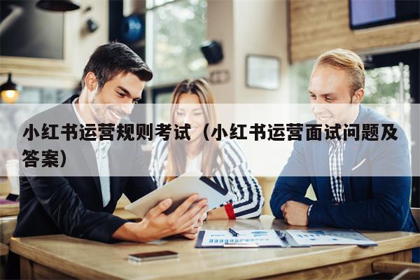 小红书运营规则考试（小红书运营面试问题及答案）