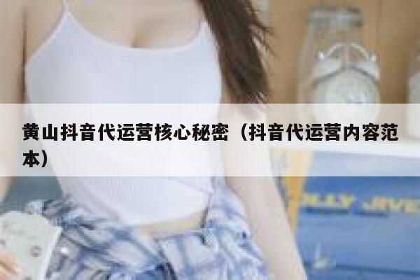黄山抖音代运营核心秘密（抖音代运营内容范本）