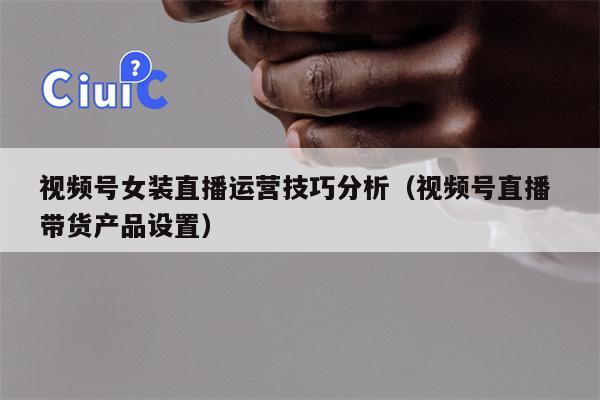 视频号女装直播运营技巧分析（视频号直播 带货产品设置）