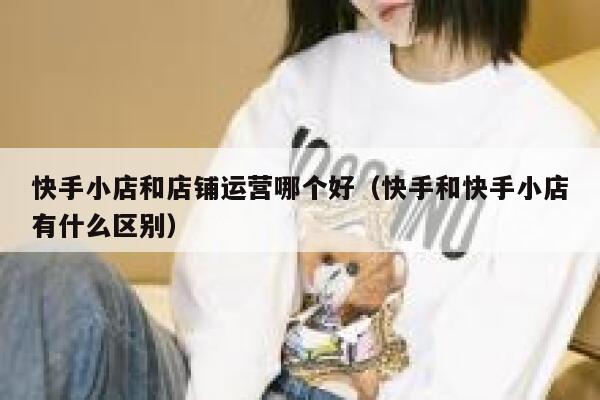 快手小店和店铺运营哪个好（快手和快手小店有什么区别）
