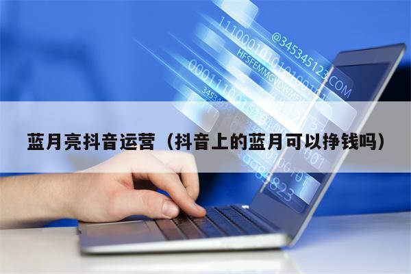 蓝月亮抖音运营（抖音上的蓝月可以挣钱吗）