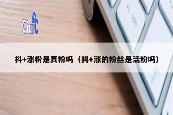 抖+涨粉是真粉吗（抖+涨的粉丝是活粉吗）