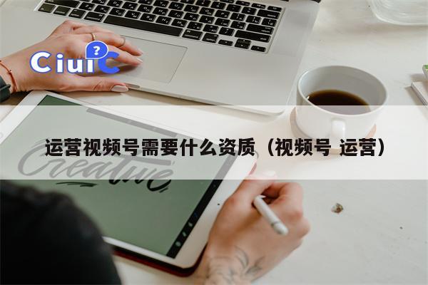 运营视频号需要什么资质（视频号 运营）