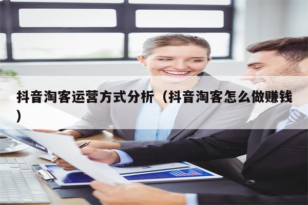 抖音淘客运营方式分析（抖音淘客怎么做赚钱）