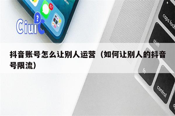 抖音账号怎么让别人运营（如何让别人的抖音号限流）