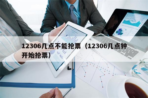 12306几点不能抢票（12306几点钟开始抢票）