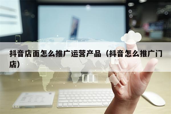 抖音店面怎么推广运营产品（抖音怎么推广门店）