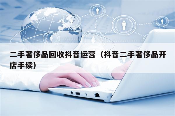 二手奢侈品回收抖音运营（抖音二手奢侈品开店手续）
