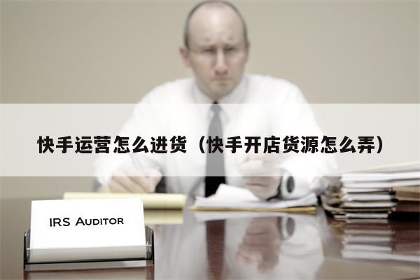 快手运营怎么进货（快手开店货源怎么弄）