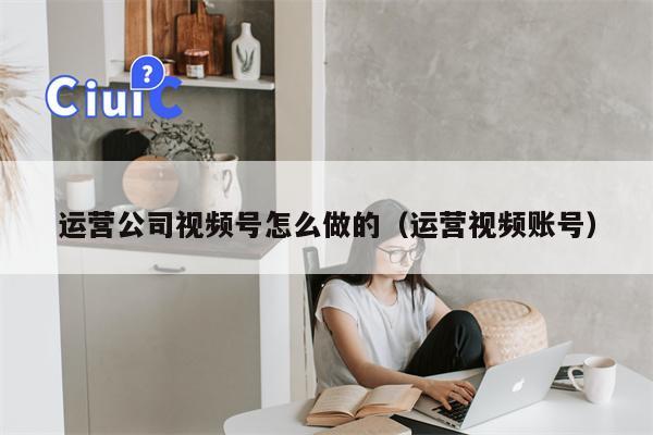 运营公司视频号怎么做的（运营视频账号）