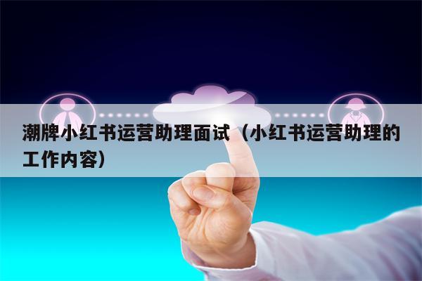潮牌小红书运营助理面试（小红书运营助理的工作内容）