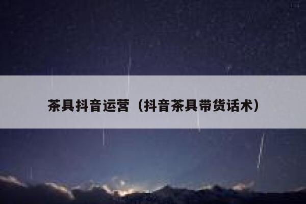 茶具抖音运营（抖音茶具带货话术）