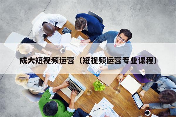 成大短视频运营（短视频运营专业课程）