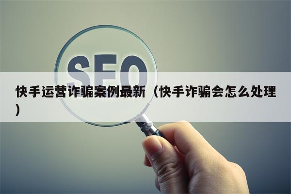 快手运营诈骗案例最新（快手诈骗会怎么处理）