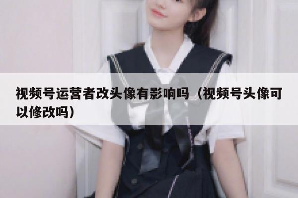 视频号运营者改头像有影响吗（视频号头像可以修改吗）