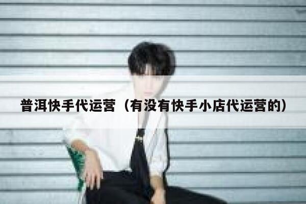 普洱快手代运营（有没有快手小店代运营的）