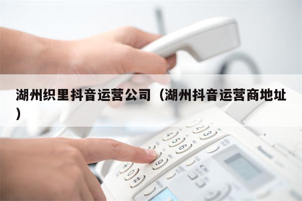 湖州织里抖音运营公司（湖州抖音运营商地址）