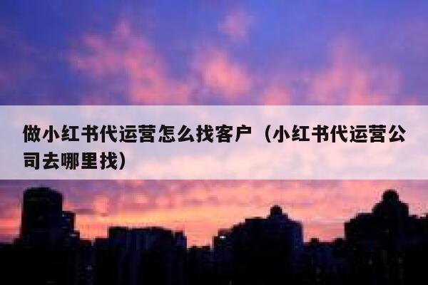 做小红书代运营怎么找客户（小红书代运营公司去哪里找）