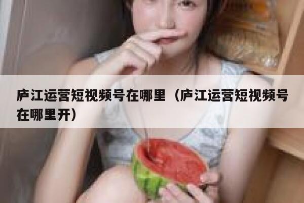 庐江运营短视频号在哪里（庐江运营短视频号在哪里开）